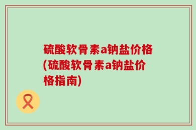 硫酸软骨素a钠盐价格(硫酸软骨素a钠盐价格指南)