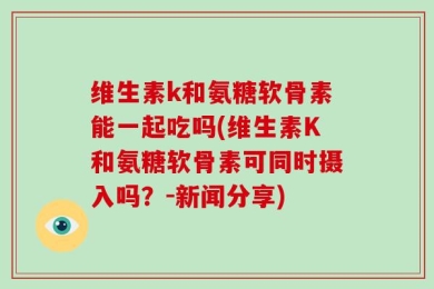 维生素k和氨糖软骨素能一起吃吗(维生素K和氨糖软骨素可同时摄入吗？-新闻分享)