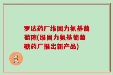 罗达药厂维固力氨基葡萄糖(维固力氨基葡萄糖药厂推出新产品)