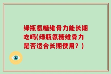 绿瓶氨糖维骨力能长期吃吗(绿瓶氨糖维骨力是否适合长期使用？)