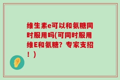 维生素e可以和氨糖同时服用吗(可同时服用维E和氨糖？专家支招！)
