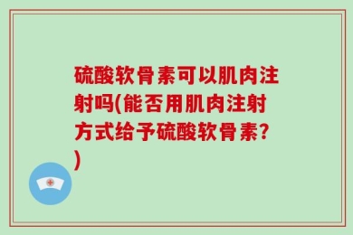 硫酸软骨素可以肌肉注射吗(能否用肌肉注射方式给予硫酸软骨素？)