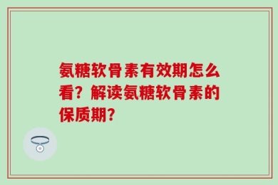 氨糖软骨素有效期怎么看？解读氨糖软骨素的保质期？