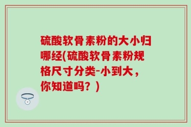 硫酸软骨素粉的大小归哪经(硫酸软骨素粉规格尺寸分类-小到大，你知道吗？)