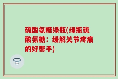 硫酸氨糖绿瓶(绿瓶硫酸氨糖：缓解关节疼痛的好帮手)