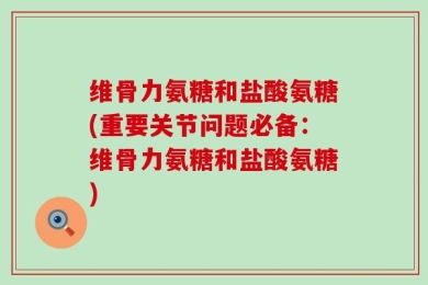 维骨力氨糖和盐酸氨糖(重要关节问题必备：维骨力氨糖和盐酸氨糖)
