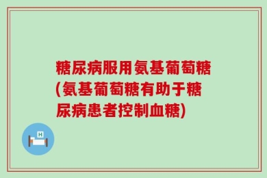 糖尿病服用氨基葡萄糖(氨基葡萄糖有助于糖尿病患者控制血糖)