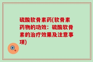 硫酸软骨素药(软骨素药物的功效：硫酸软骨素的治疗效果及注意事项)