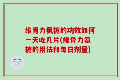 维骨力氨糖的功效如何一天吃几片(维骨力氨糖的用法和每日剂量)