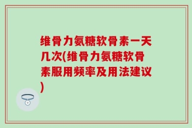 维骨力氨糖软骨素一天几次(维骨力氨糖软骨素服用频率及用法建议)