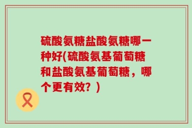 硫酸氨糖盐酸氨糖哪一种好(硫酸氨基葡萄糖和盐酸氨基葡萄糖，哪个更有效？)