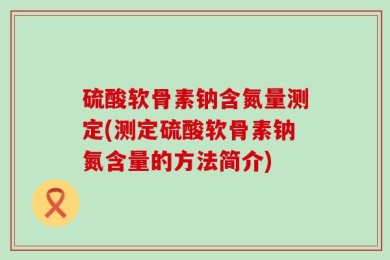 硫酸软骨素钠含氮量测定(测定硫酸软骨素钠氮含量的方法简介)