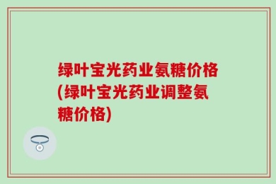 绿叶宝光药业氨糖价格(绿叶宝光药业调整氨糖价格)
