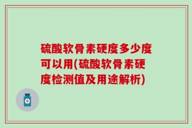 硫酸软骨素硬度多少度可以用(硫酸软骨素硬度检测值及用途解析)