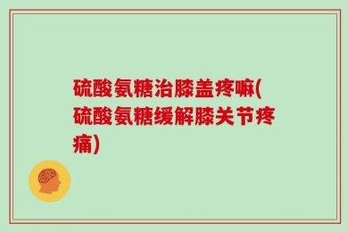 硫酸氨糖治膝盖疼嘛(硫酸氨糖缓解膝关节疼痛)