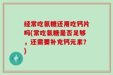 经常吃氨糖还用吃钙片吗(常吃氨糖是否足够，还需要补充钙元素？)