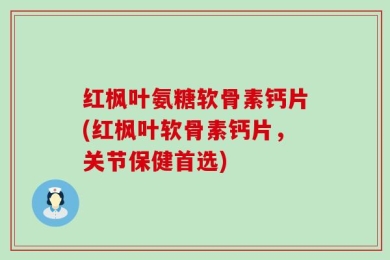 红枫叶氨糖软骨素钙片(红枫叶软骨素钙片，关节保健首选)