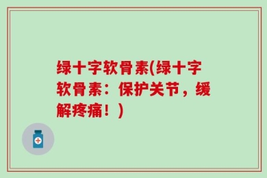 绿十字软骨素(绿十字软骨素：保护关节，缓解疼痛！)