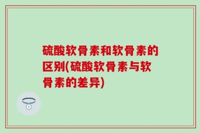 硫酸软骨素和软骨素的区别(硫酸软骨素与软骨素的差异)