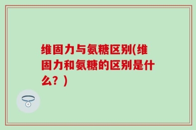 维固力与氨糖区别(维固力和氨糖的区别是什么？)