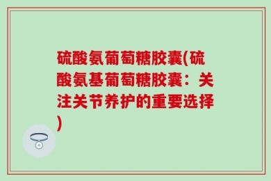 硫酸氨葡萄糖胶囊(硫酸氨基葡萄糖胶囊：关注关节养护的重要选择)