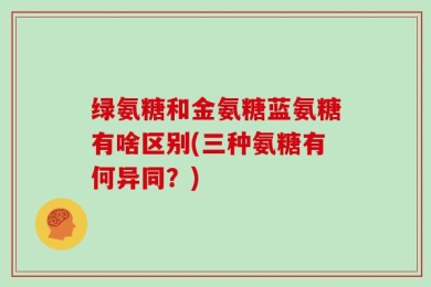 绿氨糖和金氨糖蓝氨糖有啥区别(三种氨糖有何异同？)