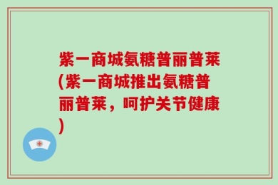 紫一商城氨糖普丽普莱(紫一商城推出氨糖普丽普莱，呵护关节健康)