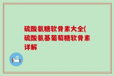 硫酸氨糖软骨素大全(硫酸氨基葡萄糖软骨素详解