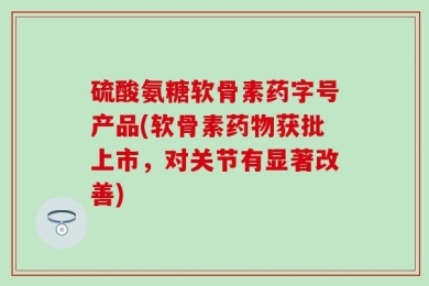 硫酸氨糖软骨素药字号产品(软骨素药物获批上市，对关节有显著改善)
