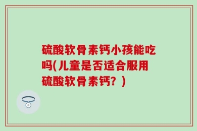硫酸软骨素钙小孩能吃吗(儿童是否适合服用硫酸软骨素钙？)