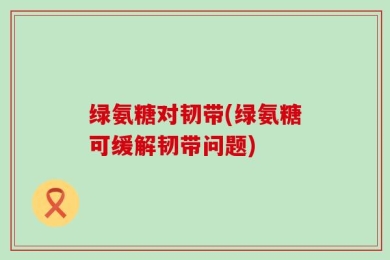 绿氨糖对韧带(绿氨糖可缓解韧带问题)