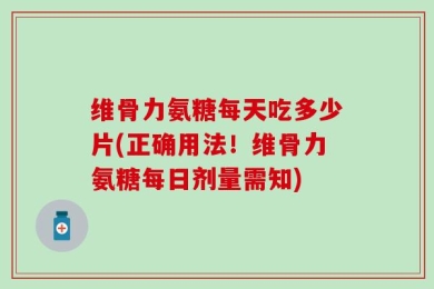 维骨力氨糖每天吃多少片(正确用法！维骨力氨糖每日剂量需知)