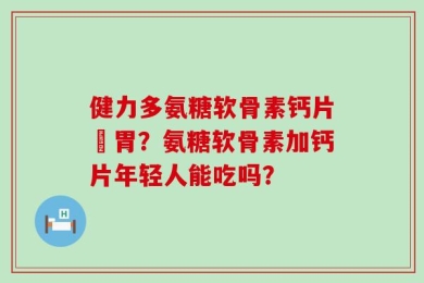 健力多氨糖软骨素钙片傷胃？氨糖软骨素加钙片年轻人能吃吗？