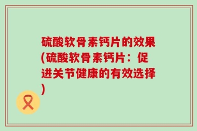 硫酸软骨素钙片的效果(硫酸软骨素钙片：促进关节健康的有效选择)