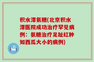 积水潭氨糖(北京积水潭医院成功治疗罕见病例：氨糖治疗足趾红肿如西瓜大小的病例)