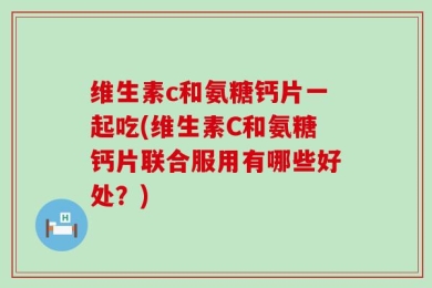维生素c和氨糖钙片一起吃(维生素C和氨糖钙片联合服用有哪些好处？)