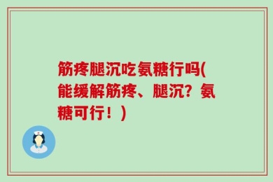 筋疼腿沉吃氨糖行吗(能缓解筋疼、腿沉？氨糖可行！)