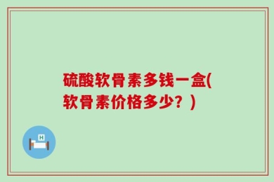 硫酸软骨素多钱一盒(软骨素价格多少？)