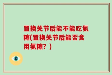 置换关节后能不能吃氨糖(置换关节后能否食用氨糖？)