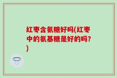 红枣含氨糖好吗(红枣中的氨基糖是好的吗？)