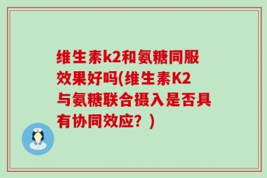 维生素k2和氨糖同服效果好吗(维生素K2与氨糖联合摄入是否具有协同效应？)