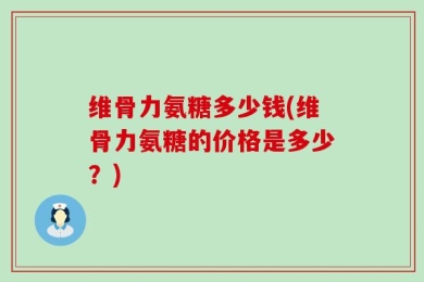 维骨力氨糖多少钱(维骨力氨糖的价格是多少？)