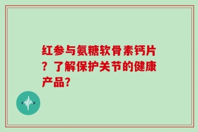 红参与氨糖软骨素钙片？了解保护关节的健康产品？