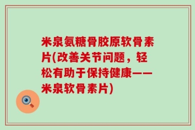 米泉氨糖骨胶原软骨素片(改善关节问题，轻松有助于保持健康——米泉软骨素片)