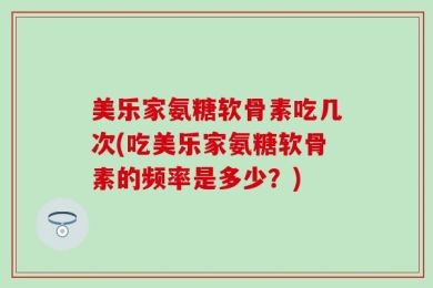 美乐家氨糖软骨素吃几次(吃美乐家氨糖软骨素的频率是多少？)
