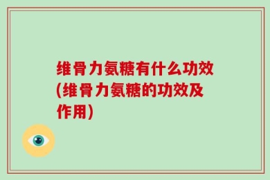 维骨力氨糖有什么功效(维骨力氨糖的功效及作用)