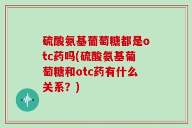 硫酸氨基葡萄糖都是otc药吗(硫酸氨基葡萄糖和otc药有什么关系？)