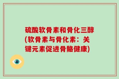 硫酸软骨素和骨化三醇(软骨素与骨化素：关键元素促进骨骼健康)