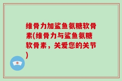 维骨力加鲨鱼氨糖软骨素(维骨力与鲨鱼氨糖软骨素，关爱您的关节)