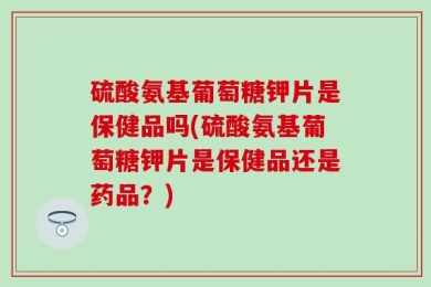 硫酸氨基葡萄糖钾片是保健品吗(硫酸氨基葡萄糖钾片是保健品还是药品？)